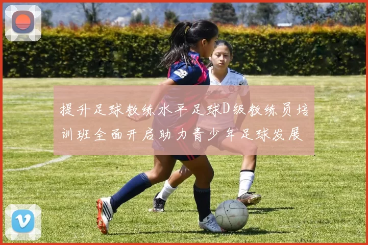 提升足球教练水平足球D级教练员培训班全面开启助力青少年足球发展