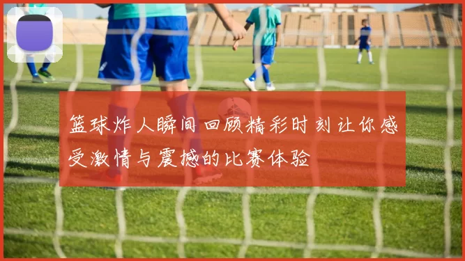 篮球炸人瞬间回顾精彩时刻让你感受激情与震撼的比赛体验