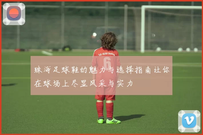 珠海足球鞋的魅力与选择指南让你在球场上尽显风采与实力