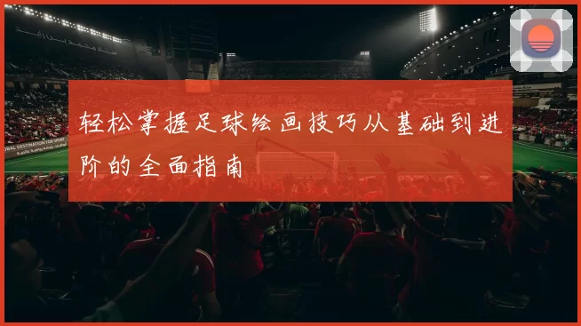 轻松掌握足球绘画技巧从基础到进阶的全面指南