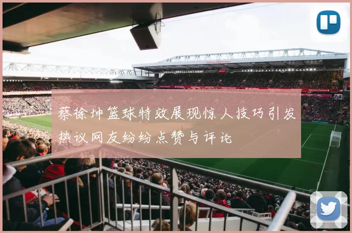 蔡徐坤篮球特效展现惊人技巧引发热议网友纷纷点赞与评论